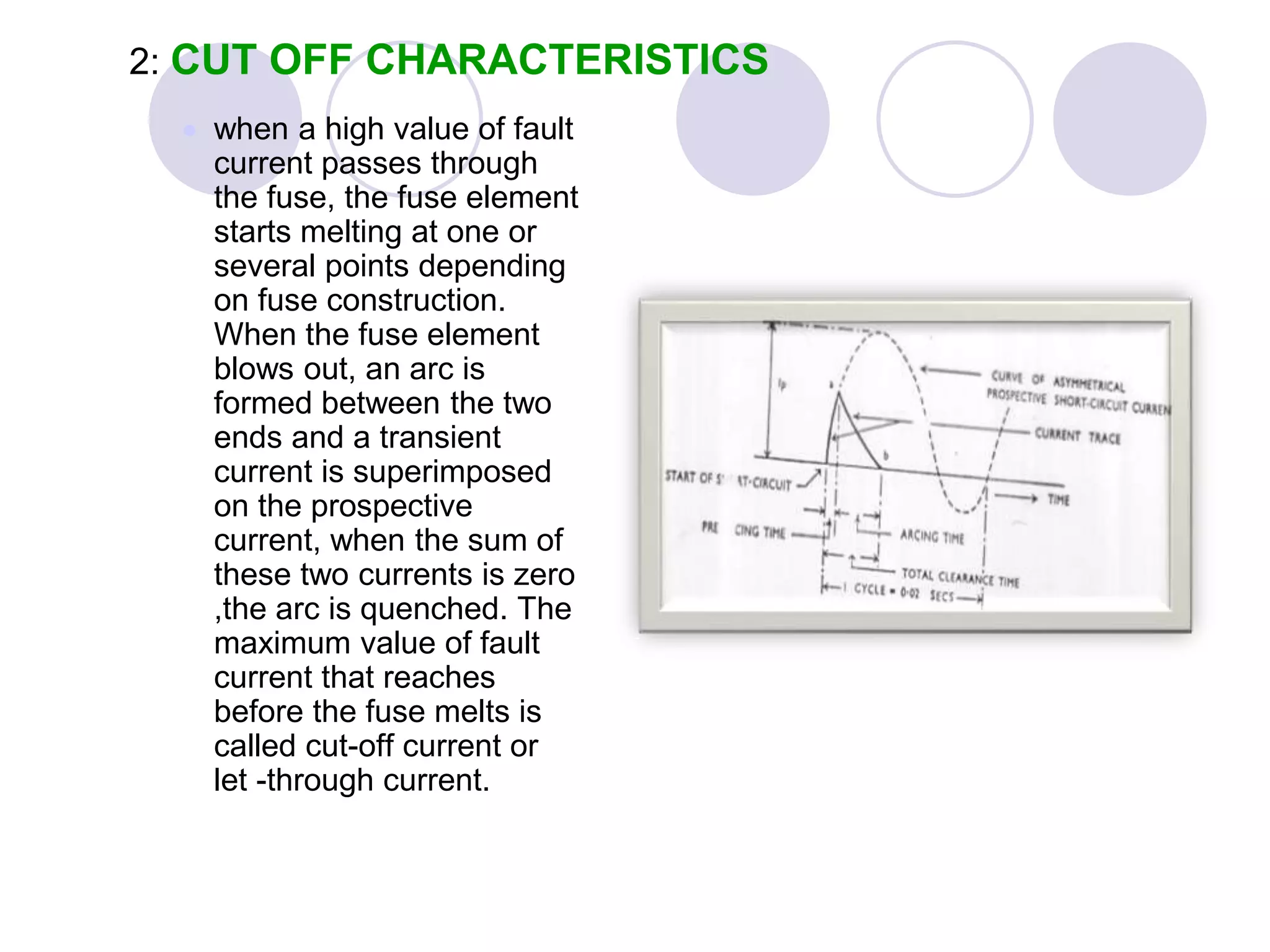 2: CUT OFF CHARACTERISTICS
 when a high value of fault
current passes through
the fuse, the fuse element
starts melting at one or
several points depending
on fuse construction.
When the fuse element
blows out, an arc is
formed between the two
ends and a transient
current is superimposed
on the prospective
current, when the sum of
these two currents is zero
,the arc is quenched. The
maximum value of fault
current that reaches
before the fuse melts is
called cut-off current or
let -through current.
 