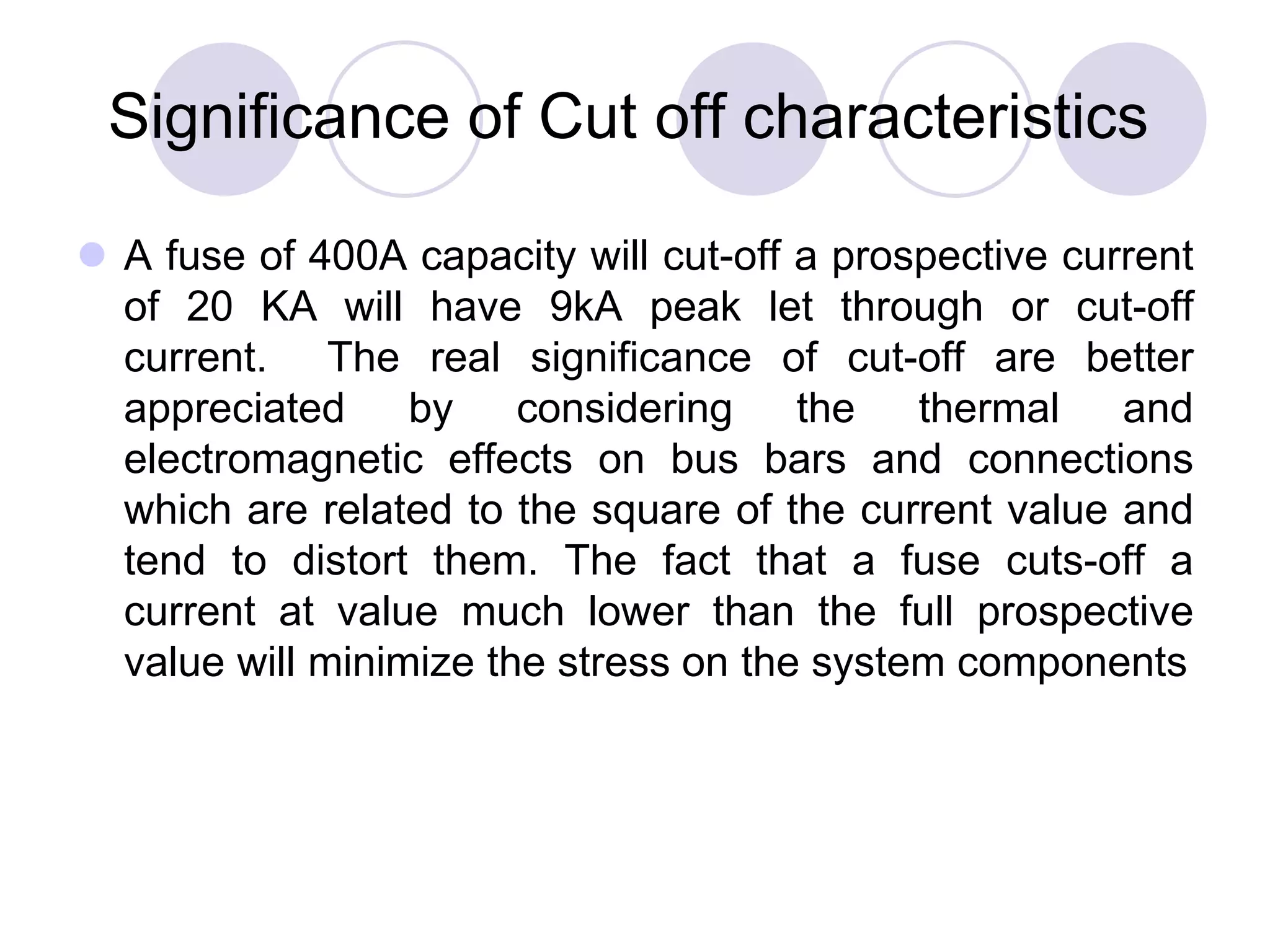 Significance of Cut off characteristics
 A fuse of 400A capacity will cut-off a prospective current
of 20 KA will have 9kA peak let through or cut-off
current. The real significance of cut-off are better
appreciated by considering the thermal and
electromagnetic effects on bus bars and connections
which are related to the square of the current value and
tend to distort them. The fact that a fuse cuts-off a
current at value much lower than the full prospective
value will minimize the stress on the system components
 