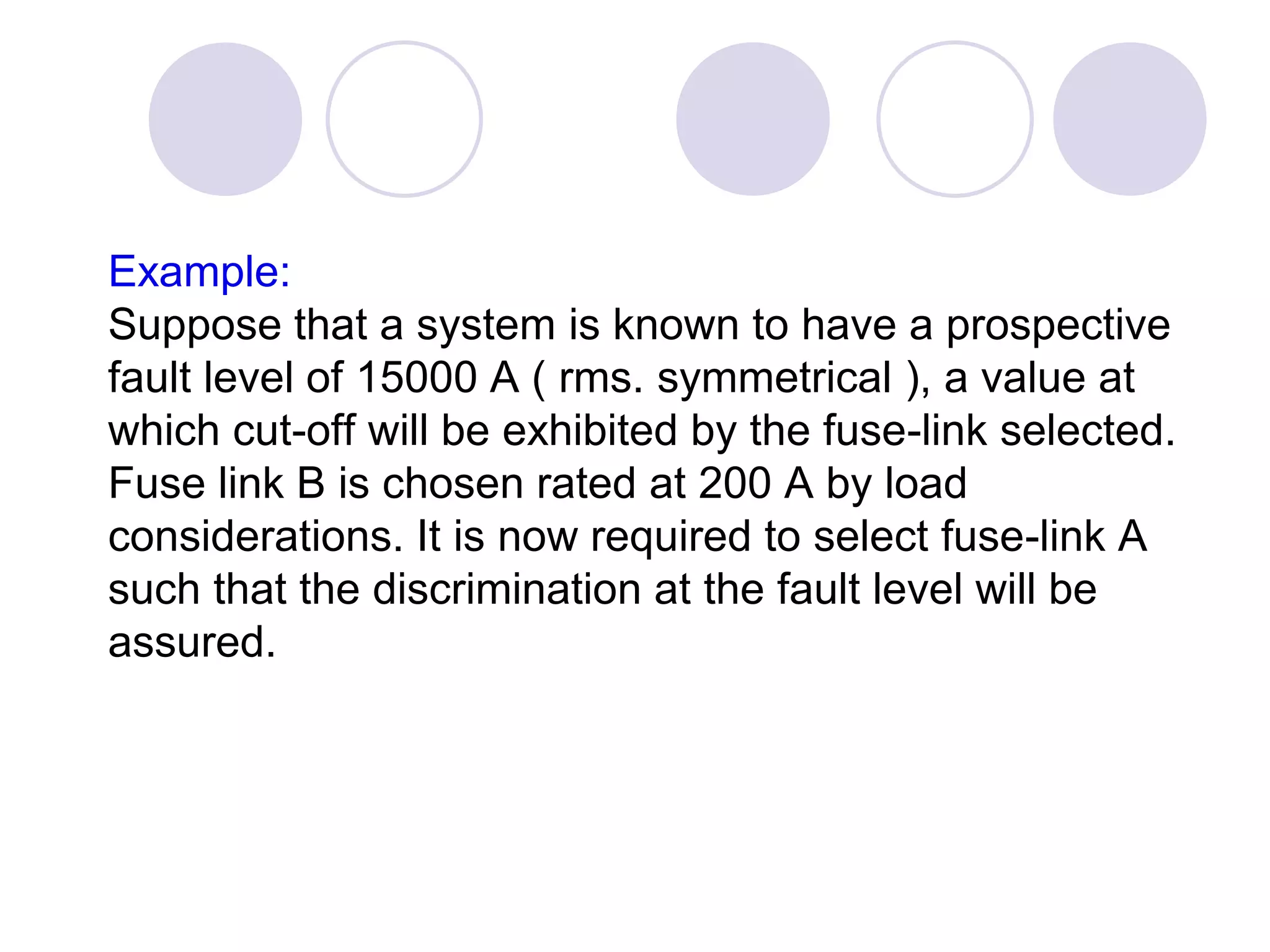 Example:
Suppose that a system is known to have a prospective
fault level of 15000 A ( rms. symmetrical ), a value at
which cut-off will be exhibited by the fuse-link selected.
Fuse link B is chosen rated at 200 A by load
considerations. It is now required to select fuse-link A
such that the discrimination at the fault level will be
assured.
 