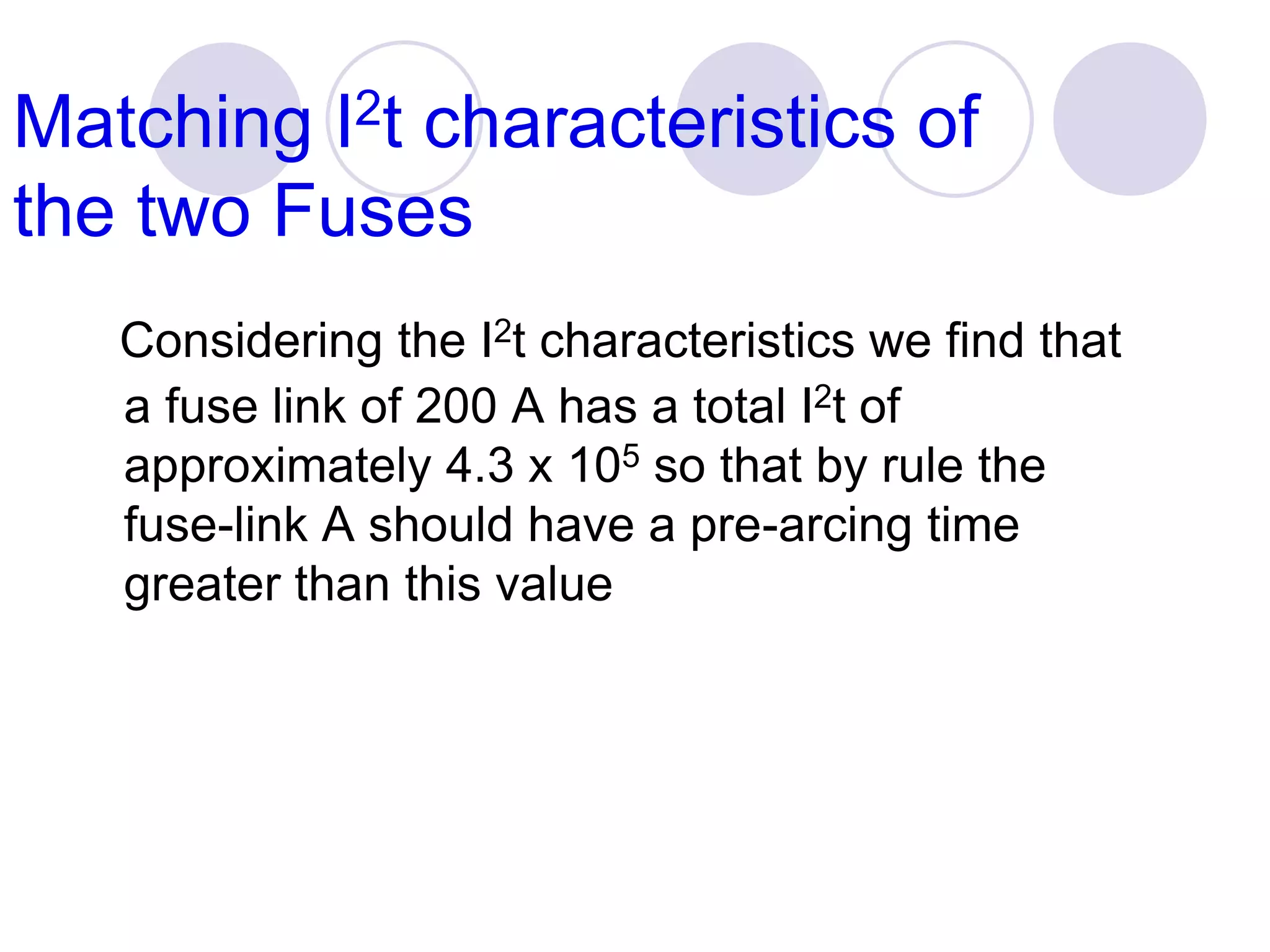 Matching I2t characteristics of
the two Fuses
Considering the I2t characteristics we find that
a fuse link of 200 A has a total I2t of
approximately 4.3 x 105 so that by rule the
fuse-link A should have a pre-arcing time
greater than this value
 