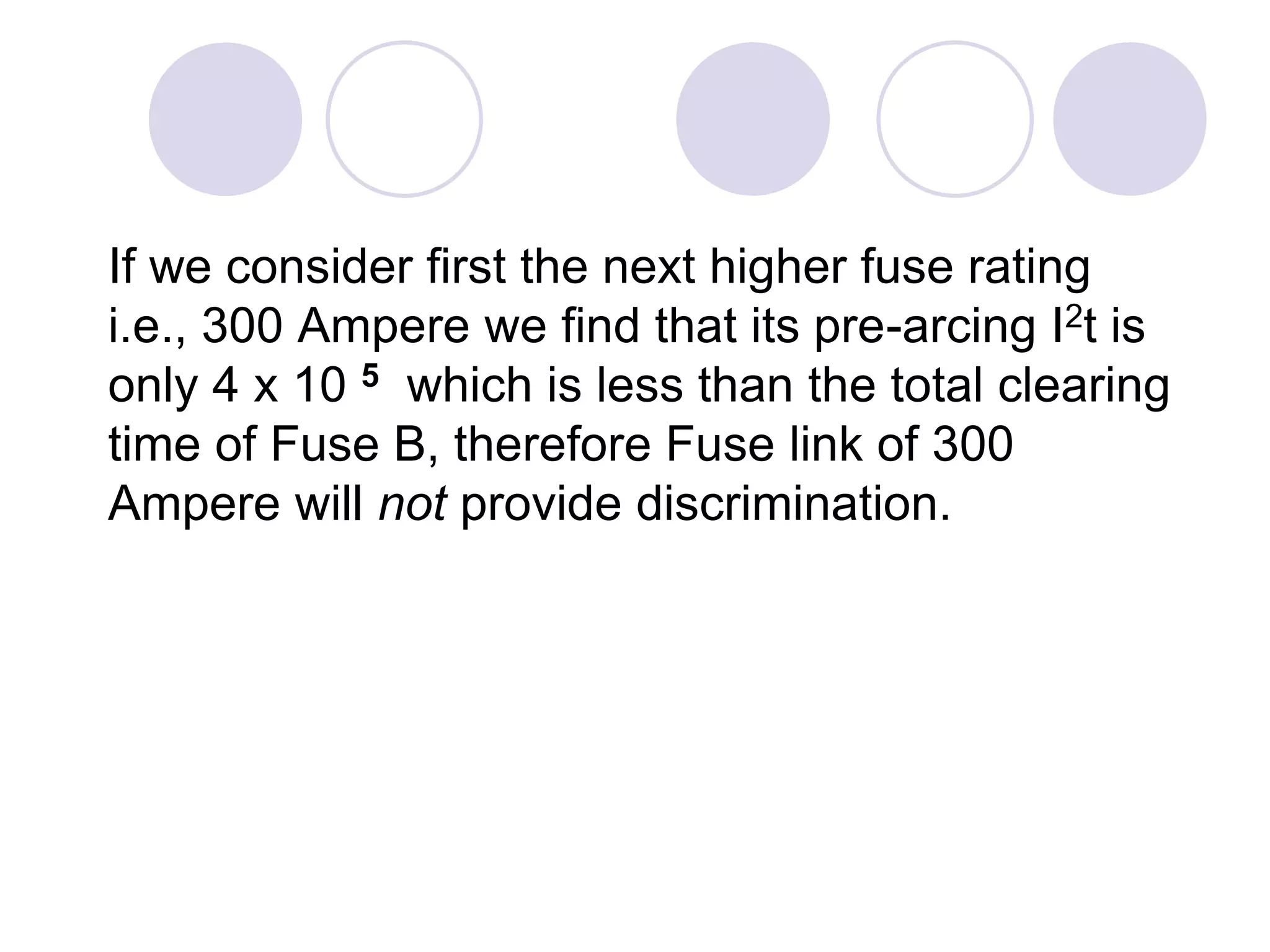If we consider first the next higher fuse rating
i.e., 300 Ampere we find that its pre-arcing I2t is
only 4 x 10 5 which is less than the total clearing
time of Fuse B, therefore Fuse link of 300
Ampere will not provide discrimination.
 