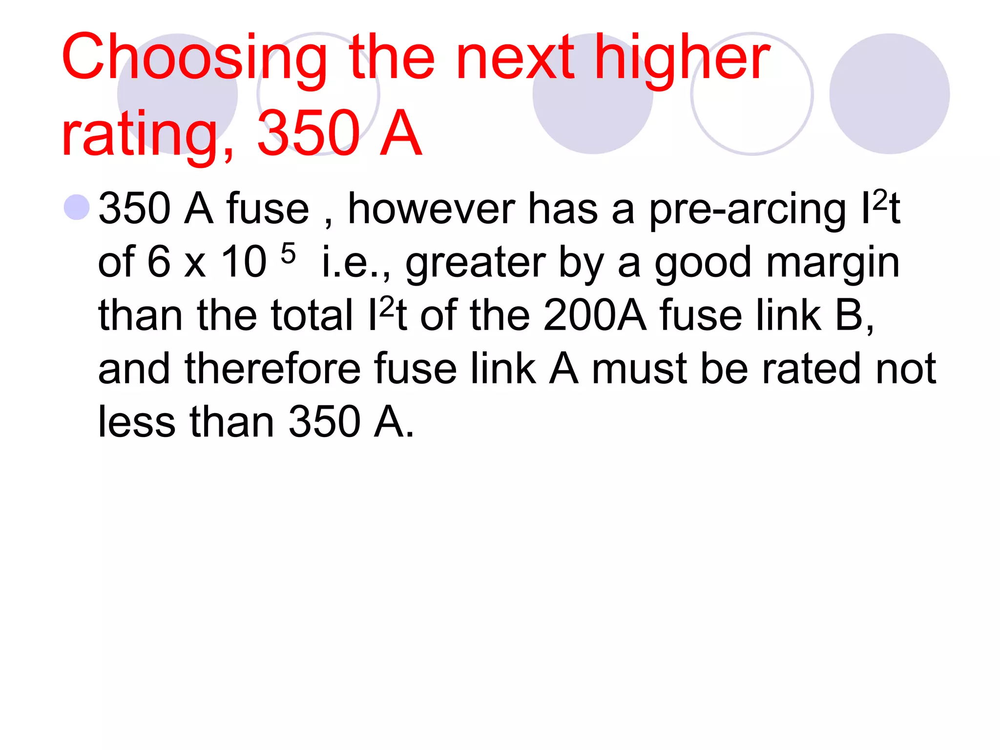 Choosing the next higher
rating, 350 A
350 A fuse , however has a pre-arcing I2t
of 6 x 10 5 i.e., greater by a good margin
than the total I2t of the 200A fuse link B,
and therefore fuse link A must be rated not
less than 350 A.
 