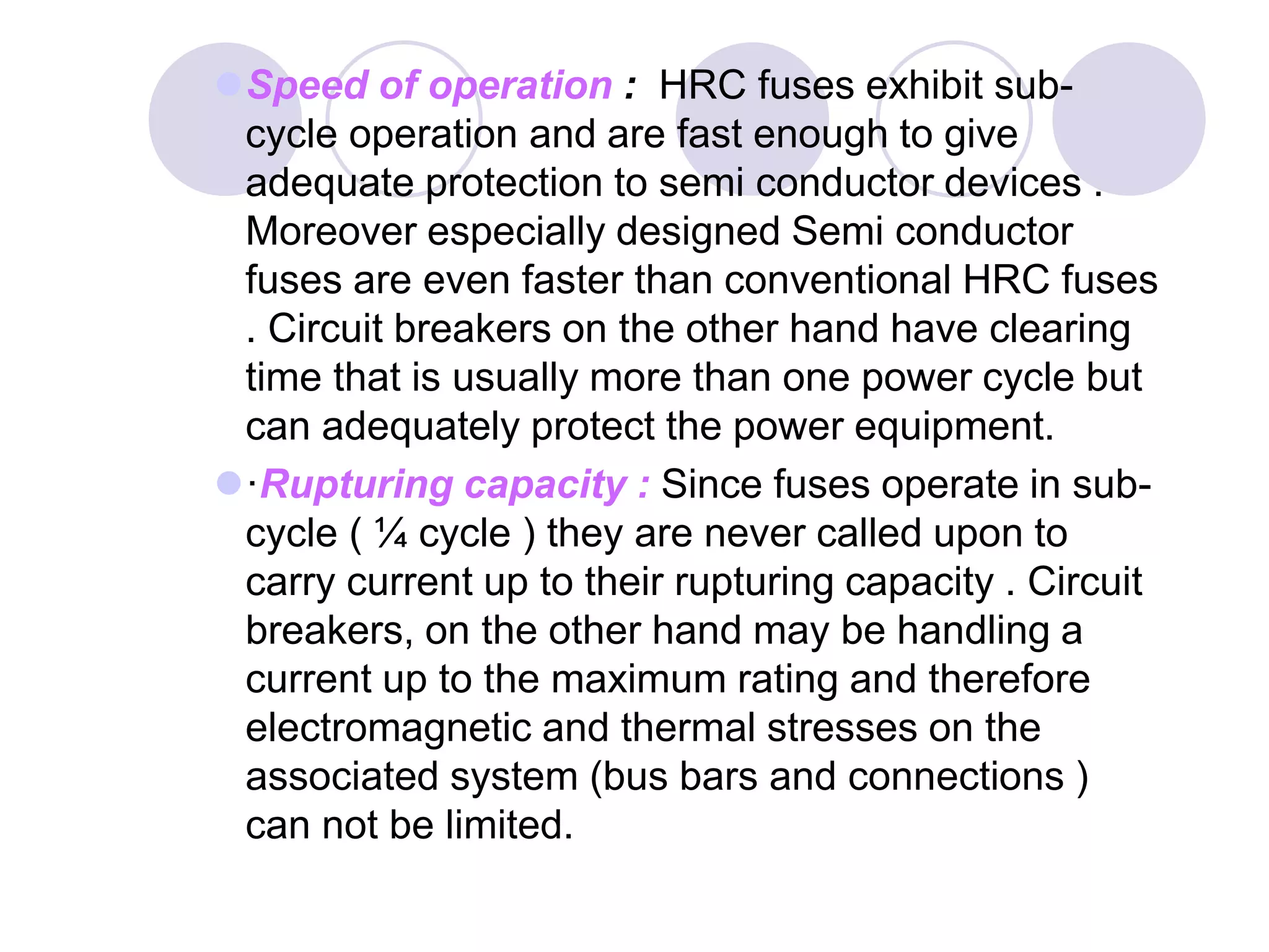 Speed of operation : HRC fuses exhibit sub-
cycle operation and are fast enough to give
adequate protection to semi conductor devices .
Moreover especially designed Semi conductor
fuses are even faster than conventional HRC fuses
. Circuit breakers on the other hand have clearing
time that is usually more than one power cycle but
can adequately protect the power equipment.
·Rupturing capacity : Since fuses operate in sub-
cycle ( ¼ cycle ) they are never called upon to
carry current up to their rupturing capacity . Circuit
breakers, on the other hand may be handling a
current up to the maximum rating and therefore
electromagnetic and thermal stresses on the
associated system (bus bars and connections )
can not be limited.
 