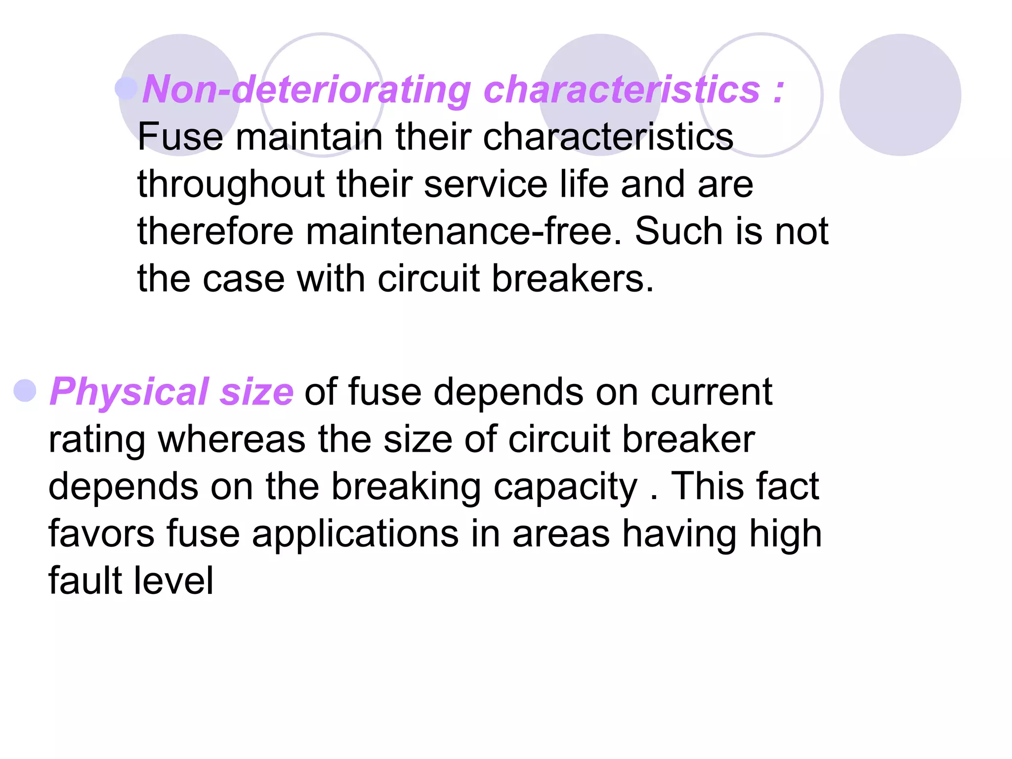 Non-deteriorating characteristics :
Fuse maintain their characteristics
throughout their service life and are
therefore maintenance-free. Such is not
the case with circuit breakers.
 Physical size of fuse depends on current
rating whereas the size of circuit breaker
depends on the breaking capacity . This fact
favors fuse applications in areas having high
fault level
 