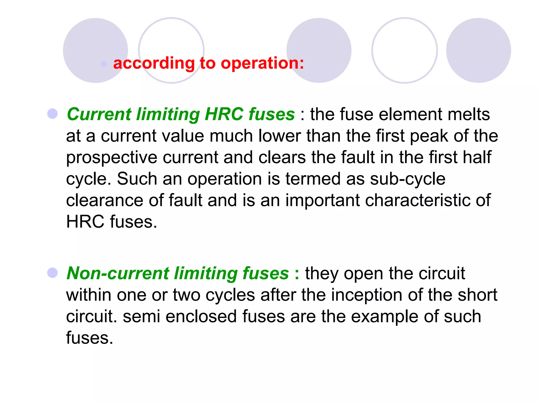  according to operation:
 Current limiting HRC fuses : the fuse element melts
at a current value much lower than the first peak of the
prospective current and clears the fault in the first half
cycle. Such an operation is termed as sub-cycle
clearance of fault and is an important characteristic of
HRC fuses.
 Non-current limiting fuses : they open the circuit
within one or two cycles after the inception of the short
circuit. semi enclosed fuses are the example of such
fuses.
 