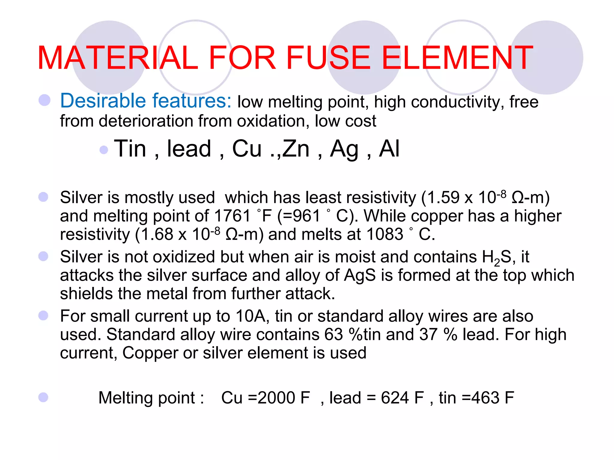 MATERIAL FOR FUSE ELEMENT
 Desirable features: low melting point, high conductivity, free
from deterioration from oxidation, low cost
 Tin , lead , Cu .,Zn , Ag , Al
 Silver is mostly used which has least resistivity (1.59 x 10-8 Ω-m)
and melting point of 1761 ˚F (=961 ˚ C). While copper has a higher
resistivity (1.68 x 10-8 Ω-m) and melts at 1083 ˚ C.
 Silver is not oxidized but when air is moist and contains H2S, it
attacks the silver surface and alloy of AgS is formed at the top which
shields the metal from further attack.
 For small current up to 10A, tin or standard alloy wires are also
used. Standard alloy wire contains 63 %tin and 37 % lead. For high
current, Copper or silver element is used
 Melting point : Cu =2000 F , lead = 624 F , tin =463 F
 