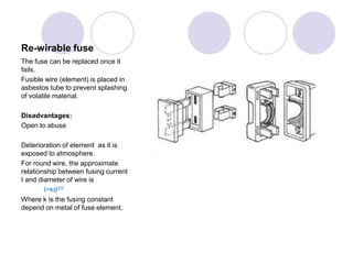 Re-wirable fuse
The fuse can be replaced once it
fails.
Fusible wire (element) is placed in
asbestos tube to prevent splashing
of volatile material.
Disadvantages:
Open to abuse
Deterioration of element as it is
exposed to atmosphere.
For round wire, the approximate
relationship between fusing current
I and diameter of wire is
I=kd3/2
Where k is the fusing constant
depend on metal of fuse element.
 