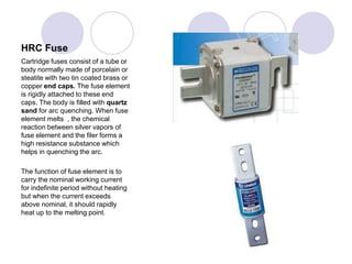 HRC Fuse
Cartridge fuses consist of a tube or
body normally made of porcelain or
steatite with two tin coated brass or
copper end caps. The fuse element
is rigidly attached to these end
caps. The body is filled with quartz
sand for arc quenching. When fuse
element melts , the chemical
reaction between silver vapors of
fuse element and the filer forms a
high resistance substance which
helps in quenching the arc.
The function of fuse element is to
carry the nominal working current
for indefinite period without heating
but when the current exceeds
above nominal, it should rapidly
heat up to the melting point.
 