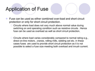 Application of Fuse
 Fuse can be used as either combined over-load and short circuit
protection or only for short circuit protection.
 Circuits where load does not vary much above normal value during
switching on and operating condition such as resistive circuits . Hence
fuse can be used as overload as well as short circuit protection.
 Circuits where load varies considerably compared to normal rating e.g.,
direct on-line motors , cranes, rolling mills, welding set etc. in these
cases fuses are used to provide short circuit protection as it is not
possible to select a fuse size meeting both overload and inrush current.
 