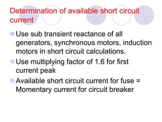 Determination of available short circuit
current
Use sub transient reactance of all
generators, synchronous motors, induction
motors in short circuit calculations.
Use multiplying factor of 1.6 for first
current peak
Available short circuit current for fuse =
Momentary current for circuit breaker
 