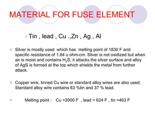 MATERIAL FOR FUSE ELEMENT
 Tin , lead , Cu .,Zn , Ag , Al
 Silver is mostly used which has melting point of 1830 F and
specific resistance of 1.64 u ohm-cm. Silver is not oxidized but when
air is moist and contains H2S, it attacks the silver surface and alloy
of AgS is formed at the top which shields the metal from further
attack.
 Copper wire, tinned Cu wire or standard alloy wires are also used.
Standard alloy wire contains 63 %tin and 37 % lead.
 Melting point : Cu =2000 F , lead = 624 F , tin =463 F
 