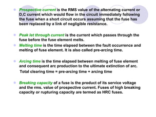  Prospective current is the RMS value of the alternating current or
D,C current which would flow in the circuit immediately following
the fuse when a short circuit occurs assuming that the fuse has
been replaced by a link of negligible resistance.
 Peak let through current is the current which passes through the
fuse before the fuse element melts.
 Melting time is the time elapsed between the fault occurrence and
melting of fuse element. It is also called pre-arcing time.
 Arcing time is the time elapsed between melting of fuse element
and consequent arc production to the ultimate extinction of arc.
Total clearing time = pre-arcing time + arcing time
 Breaking capacity of a fuse is the product of its service voltage
and the rms. value of prospective current. Fuses of high breaking
capacity or rupturing capacity are termed as HRC fuses.
 