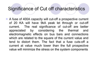 Significance of Cut off characteristics
 A fuse of 400A capacity will cut-off a prospective current
of 20 KA will have 9kA peak let through or cut-off
current. The real significance of cut-off are better
appreciated by considering the thermal and
electromagnetic effects on bus bars and connections
which are related to the square of the current value and
tend to distort them. The fact that a fuse cuts-off a
current at value much lower than the full prospective
value will minimize the stress on the system components
 
