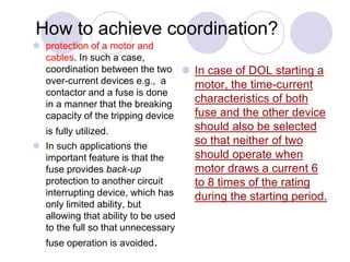 How to achieve coordination?
 protection of a motor and
cables. In such a case,
coordination between the two
over-current devices e.g., a
contactor and a fuse is done
in a manner that the breaking
capacity of the tripping device
is fully utilized.
 In such applications the
important feature is that the
fuse provides back-up
protection to another circuit
interrupting device, which has
only limited ability, but
allowing that ability to be used
to the full so that unnecessary
fuse operation is avoided.
 In case of DOL starting a
motor, the time-current
characteristics of both
fuse and the other device
should also be selected
so that neither of two
should operate when
motor draws a current 6
to 8 times of the rating
during the starting period.
 
