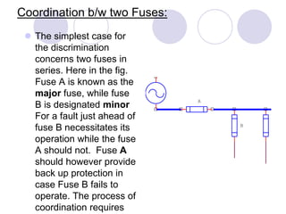 Coordination b/w two Fuses:
 The simplest case for
the discrimination
concerns two fuses in
series. Here in the fig.
Fuse A is known as the
major fuse, while fuse
B is designated minor
For a fault just ahead of
fuse B necessitates its
operation while the fuse
A should not. Fuse A
should however provide
back up protection in
case Fuse B fails to
operate. The process of
coordination requires
B
A
 