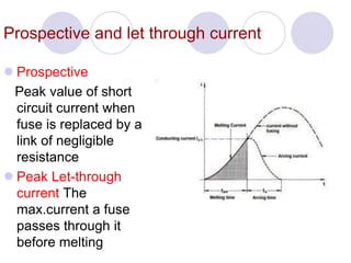 Prospective and let through current
 Prospective
Peak value of short
circuit current when
fuse is replaced by a
link of negligible
resistance
 Peak Let-through
current The
max.current a fuse
passes through it
before melting
 