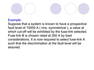 Example:
Suppose that a system is known to have a prospective
fault level of 15000 A ( rms. symmetrical ), a value at
which cut-off will be exhibited by the fuse-link selected.
Fuse link B is chosen rated at 200 A by load
considerations. It is now required to select fuse-link A
such that the discrimination at the fault level will be
assured.
 