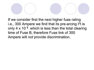 If we consider first the next higher fuse rating
i.e., 300 Ampere we find that its pre-arcing I2t is
only 4 x 10 5 which is less than the total clearing
time of Fuse B, therefore Fuse link of 300
Ampere will not provide discrimination.
 