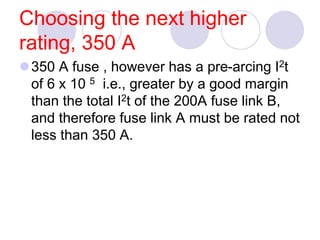 Choosing the next higher
rating, 350 A
350 A fuse , however has a pre-arcing I2t
of 6 x 10 5 i.e., greater by a good margin
than the total I2t of the 200A fuse link B,
and therefore fuse link A must be rated not
less than 350 A.
 