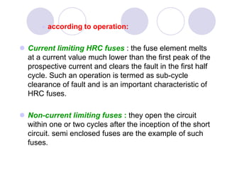  according to operation:
 Current limiting HRC fuses : the fuse element melts
at a current value much lower than the first peak of the
prospective current and clears the fault in the first half
cycle. Such an operation is termed as sub-cycle
clearance of fault and is an important characteristic of
HRC fuses.
 Non-current limiting fuses : they open the circuit
within one or two cycles after the inception of the short
circuit. semi enclosed fuses are the example of such
fuses.
 