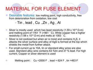 MATERIAL FOR FUSE ELEMENT
 Desirable features: low melting point, high conductivity, free
from deterioration from oxidation, low cost
 Tin , lead , Cu .,Zn , Ag , Al
 Silver is mostly used which has least resistivity (1.59 x 10-8 Ω-m)
and melting point of 1761 ˚F (=961 ˚ C). While copper has a higher
resistivity (1.68 x 10-8 Ω-m) and melts at 1083 ˚ C.
 Silver is not oxidized but when air is moist and contains H2S, it
attacks the silver surface and alloy of AgS is formed at the top which
shields the metal from further attack.
 For small current up to 10A, tin or standard alloy wires are also
used. Standard alloy wire contains 63 %tin and 37 % lead. For high
current, Copper or silver element is used
 Melting point : Cu =2000 F , lead = 624 F , tin =463 F
 