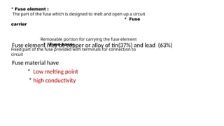 Fuse element may be copper or alloy of tin(37%) and lead (63%)
Fuse material have
* Low melting point
* high conductivity
* Fuse element :
The part of the fuse which is designed to melt and open up a circuit
* Fuse
carrier
Removable portion for carrying the fuse element
* *Fuse base:
Fixed part of the fuse provided with terminals for connection to
circuit
 