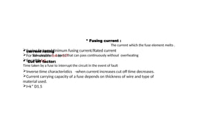 * Fusing current :
The current which the fuse element melts .
* current rating
Safe maximum current that can pass continuously without overheating
* Cut off factor:
Time taken by a fuse to interrupt the circuit in the event of fault
Fusing factor =Minimum fusing current/Rated current
For Re-wirable 1.4 to 1.7
For HRC 1.1
Inverse time characteristics -when current increases cut off time decreases.
Current carrying capacity of a fuse depends on thickness of wire and type of
material used.
I=k* D1.5
 