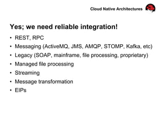 Cloud Native Architectures
Yes; we need reliable integration!
•  REST, RPC
•  Messaging (ActiveMQ, JMS, AMQP, STOMP, Kafka, etc)
•  Legacy (SOAP, mainframe, file processing, proprietary)
•  Managed file processing
•  Streaming
•  Message transformation
•  EIPs
 