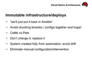 Cloud Native Architectures
Immutable infrastructure/deploys
•  “we’ll just put it back in Ansible”
•  Avoid chucking binaries / configs together and hope!
•  Cattle vs Pets
•  Don’t change it; replace it
•  System created fully from automation; avoid drift
•  Eliminate manual configuration/intervention
 