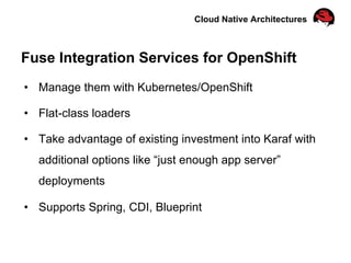 Cloud Native Architectures
Fuse Integration Services for OpenShift
•  Manage them with Kubernetes/OpenShift
•  Flat-class loaders
•  Take advantage of existing investment into Karaf with
additional options like “just enough app server”
deployments
•  Supports Spring, CDI, Blueprint
 