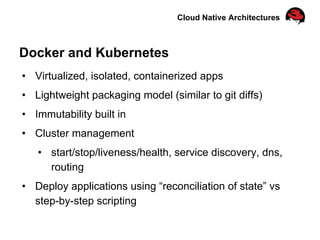 Cloud Native Architectures
Docker and Kubernetes
•  Virtualized, isolated, containerized apps
•  Lightweight packaging model (similar to git diffs)
•  Immutability built in
•  Cluster management
•  start/stop/liveness/health, service discovery, dns,
routing
•  Deploy applications using “reconciliation of state” vs
step-by-step scripting
 
