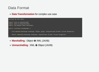 Data Format
Data Transformation for complex use case
Marshalling : Object XML (JAXB)
Unmarshalling : XML Object (JAXB)
packagemy.cool.demo;
importjava.io.InputStream;
importjava.io.OutputStream;
importorg.apache.camel.Exchange;
publicinterfaceDataFormat{
voidmarshal(Exchangeexchange,Objectgraph,OutputStreamstream)throwsException;
Objectunmarshal(Exchangeexchange,InputStreamstream)throwsException;
}


 