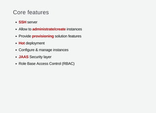 Core features
SSH server
Allow to administrate/create instances
Provide provisioning solution features
Hot deployment
Configure & manage instances
JAAS Security layer
Role Base Access Control (RBAC)
 