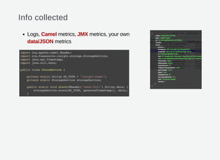Info collected
Logs, Camel metrics, JMX metrics, your own
data/JSON metrics
importorg.apache.camel.Header;
importorg.fusesource.insight.storage.StorageService;
importjava.sql.Timestamp;
importjava.util.Date;
publicclassStoreService{
privatestaticStringES_TYPE="insight-tweet";
privatestaticStorageServicestorageService;
publicstaticvoidstore(@Header("tweet-full")Stringdata){
storageService.store(ES_TYPE,generateTimeStamp(),data);
}
 