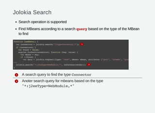 Jolokia Search
Search operation is supported
Find MBeans according to a search querybased on the type of the MBean
to find
A search query to find the type Connector
Anoter search query for mbeans based on the type
"*:j2eeType=WebModule,*"
functionloadData(){
varconnectors=jolokia.search("*:type=Connector,*");
if(connectors){
varfound=false;
angular.forEach(connectors,function(key,value){
varmbean=key;
if(!found){
vardata=jolokia.request({type:"read",mbean:mbean,attribute:["port","scheme","protocol"
...
jolokia.search("*:j2eeType=WebModule,*",onSuccess(render));
}
1
2
1
2
 
