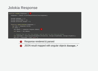 Jolokia Response
Response rendered & parsed
JSON result mapped with angular objects $scope.*
functionrender(response){
response=Tomcat.filerTomcatOrCatalina(response);
$scope.webapps=[];
$scope.mbeanIndex={};
$scope.selected.length=0;
functiononAttributes(response){
varobj=response.value;
if(obj){
obj.mbean=response.request.mbean;
varmbean=obj.mbean;
//computetheurlforthewebapp,andwewanttousehttpasscheme
varhostname=Core.extractTargetUrl($location,$scope.httpScheme,$scope.httpPort);
obj.url=hostname+obj['path'];
1
2
1
2
 