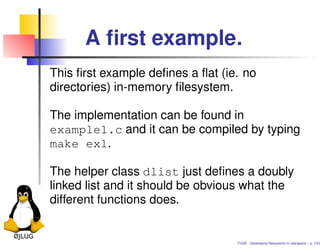 A ﬁrst example.
This ﬁrst example deﬁnes a ﬂat (ie. no
directories) in-memory ﬁlesystem.

The implementation can be found in
example1.c and it can be compiled by typing
make ex1.

The helper class dlist just deﬁnes a doubly
linked list and it should be obvious what the
different functions does.


                                  FUSE - Developing ﬁlesystems in userspace – p. 15/2
 