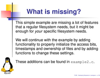 What is missing?
This simple example are missing a lot of features
that a regular ﬁlesystem needs, but it might be
enough for your speciﬁc ﬁlesystem needs.

We will continue with the example by adding
functionality to properly initialize the access bits,
timestamps and ownership of ﬁles and by adding
functions to change these settings.

These additions can be found in example2.c.


                                     FUSE - Developing ﬁlesystems in userspace – p. 16/2
 