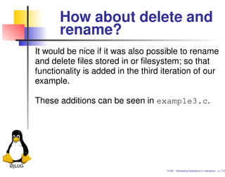 How about delete and
       rename?
It would be nice if it was also possible to rename
and delete ﬁles stored in or ﬁlesystem; so that
functionality is added in the third iteration of our
example.

These additions can be seen in example3.c.




                                     FUSE - Developing ﬁlesystems in userspace – p. 17/2
 
