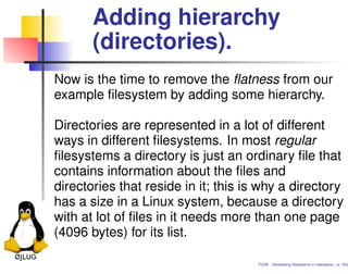 Adding hierarchy
       (directories).
Now is the time to remove the ﬂatness from our
example ﬁlesystem by adding some hierarchy.

Directories are represented in a lot of different
ways in different ﬁlesystems. In most regular
ﬁlesystems a directory is just an ordinary ﬁle that
contains information about the ﬁles and
directories that reside in it; this is why a directory
has a size in a Linux system, because a directory
with at lot of ﬁles in it needs more than one page
(4096 bytes) for its list.

                                      FUSE - Developing ﬁlesystems in userspace – p. 18/2
 