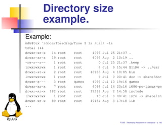 Directory size
        example.
Example:
mdk@tux ˜/docs/foredrag/fuse $ ls /usr/ -la
total 144
drwxr-xr-x   14 root    root     4096 Jul 25 21:37 .
drwxr-xr-x   19 root    root     4096 Aug 2 10:19 ..
-rw-r--r--    1 root    root        0 Jul 25 21:37 .keep
lrwxrwxrwx    1 root    root        6 Jul 9 15:44 X11R6 -> ../usr
drwxr-xr-x    2 root    root    40960 Aug 4 10:05 bin
lrwxrwxrwx    1 root    root        9 Jul 9 00:41 doc -> share/doc
drwxr-x---    3 root    games    4096 Jul 10 19:16 games
drwxr-xr-x    7 root    root     4096 Jul 14 20:16 i686-pc-linux-gnu
drwxr-xr-x 182 root     root    12288 Aug 2 14:58 include
lrwxrwxrwx    1 root    root       10 Jul 9 00:41 info -> share/inf
drwxr-xr-x   89 root    root    49152 Aug 3 17:18 lib
...



                                              FUSE - Developing ﬁlesystems in userspace – p. 19/2
 