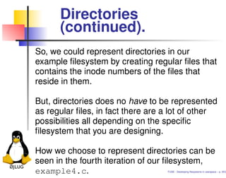 Directories
      (continued).
So, we could represent directories in our
example ﬁlesystem by creating regular ﬁles that
contains the inode numbers of the ﬁles that
reside in them.

But, directories does no have to be represented
as regular ﬁles, in fact there are a lot of other
possibilities all depending on the speciﬁc
ﬁlesystem that you are designing.

How we choose to represent directories can be
seen in the fourth iteration of our ﬁlesystem,
example4.c.                        FUSE - Developing ﬁlesystems in userspace – p. 20/2
 
