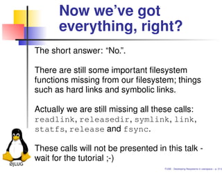 Now we’ve got
      everything, right?
The short answer: “No.”.

There are still some important ﬁlesystem
functions missing from our ﬁlesystem; things
such as hard links and symbolic links.

Actually we are still missing all these calls:
readlink, releasedir, symlink, link,
statfs, release and fsync.

These calls will not be presented in this talk -
wait for the tutorial ;-)
                                     FUSE - Developing ﬁlesystems in userspace – p. 21/2
 