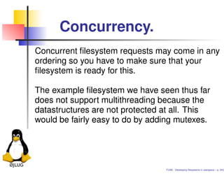Concurrency.
Concurrent ﬁlesystem requests may come in any
ordering so you have to make sure that your
ﬁlesystem is ready for this.

The example ﬁlesystem we have seen thus far
does not support multithreading because the
datastructures are not protected at all. This
would be fairly easy to do by adding mutexes.




                                 FUSE - Developing ﬁlesystems in userspace – p. 24/2
 