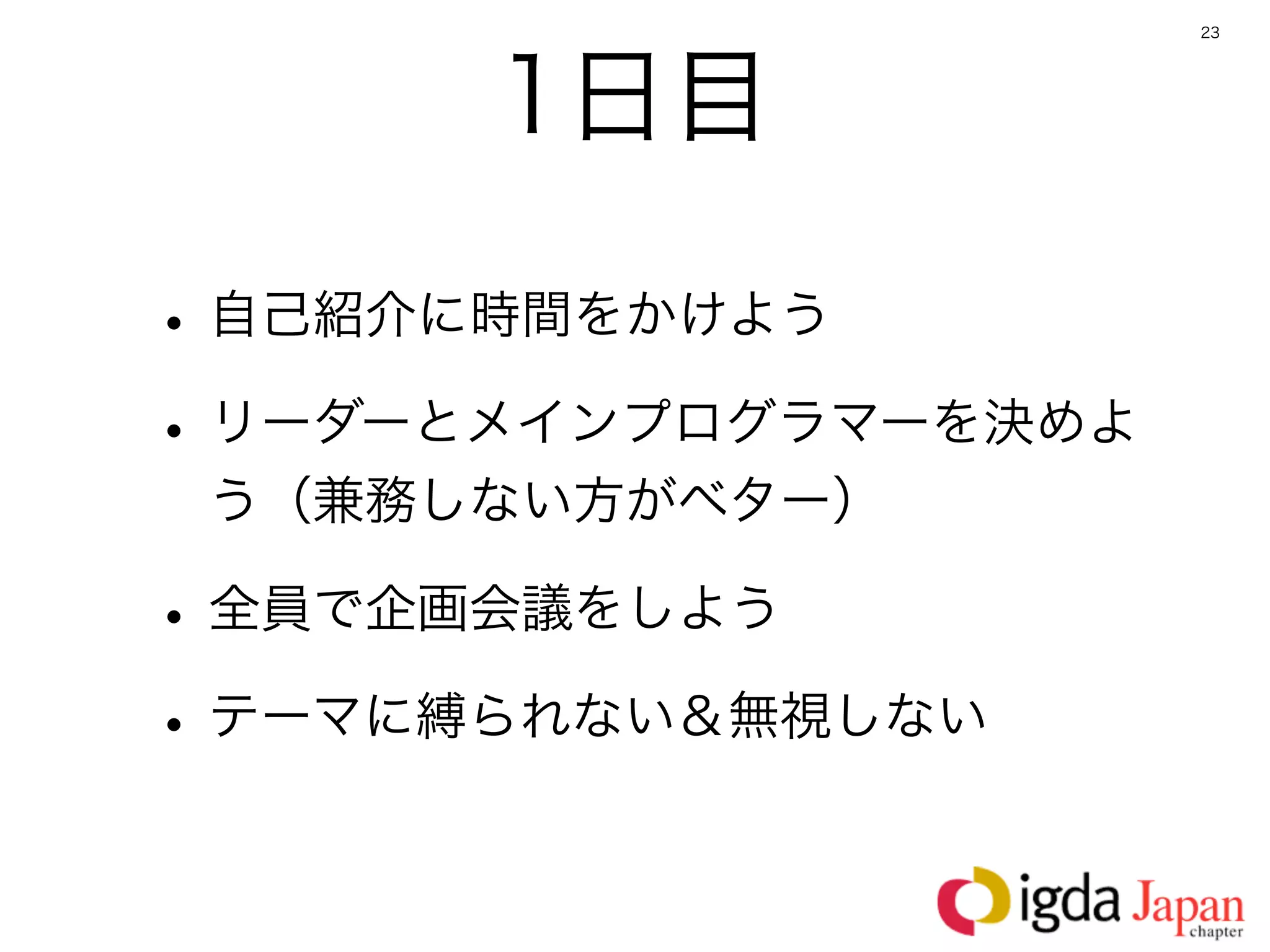 23




      1日目

• 自己紹介に時間をかけよう
• リーダーとメインプログラマーを決めよ
 う（兼務しない方がベター）

• 全員で企画会議をしよう
• テーマに縛られない＆無視しない
 