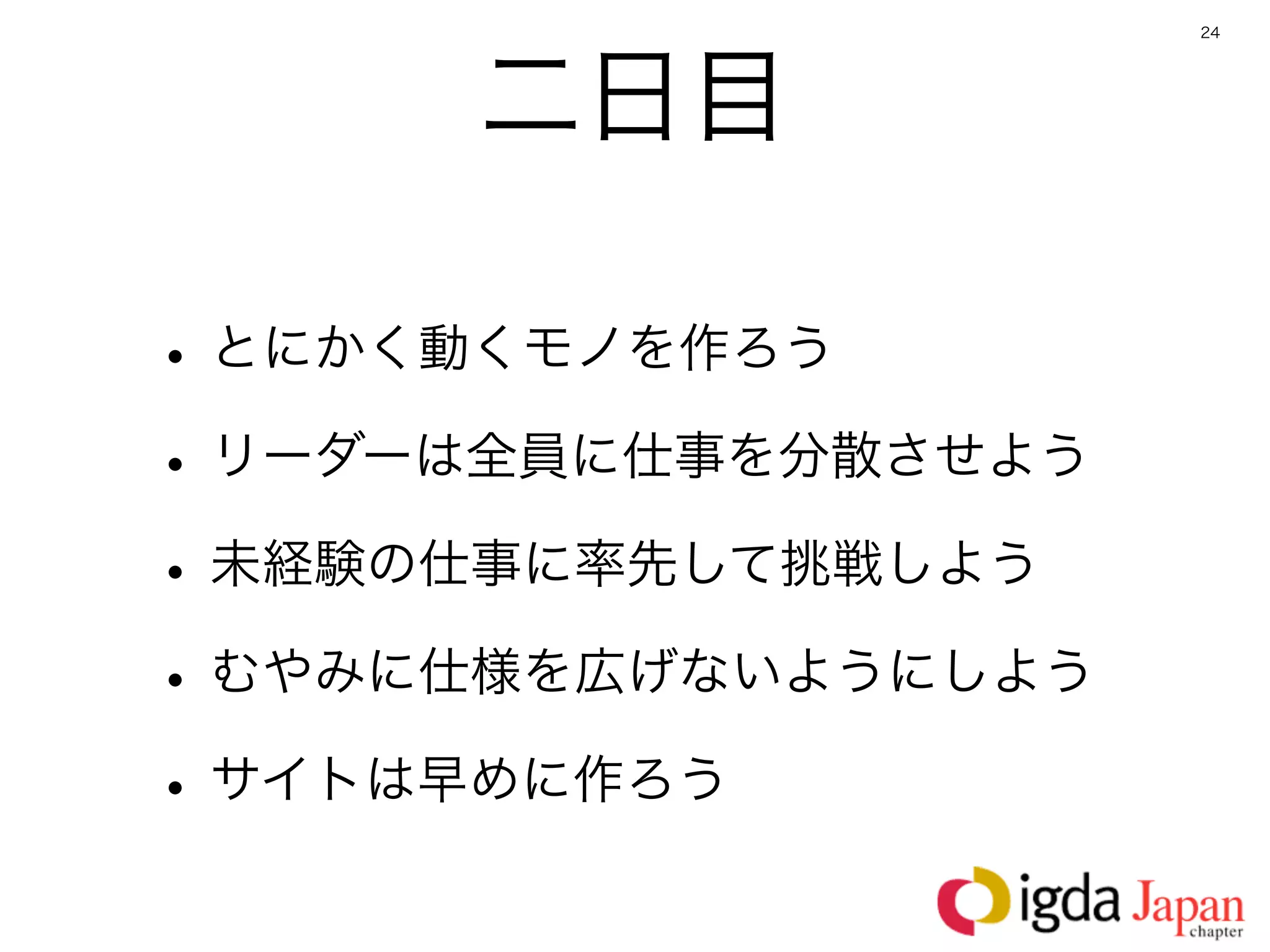 24




      二日目

• とにかく動くモノを作ろう
• リーダーは全員に仕事を分散させよう
• 未経験の仕事に率先して挑戦しよう
• むやみに仕様を広げないようにしよう
• サイトは早めに作ろう
 