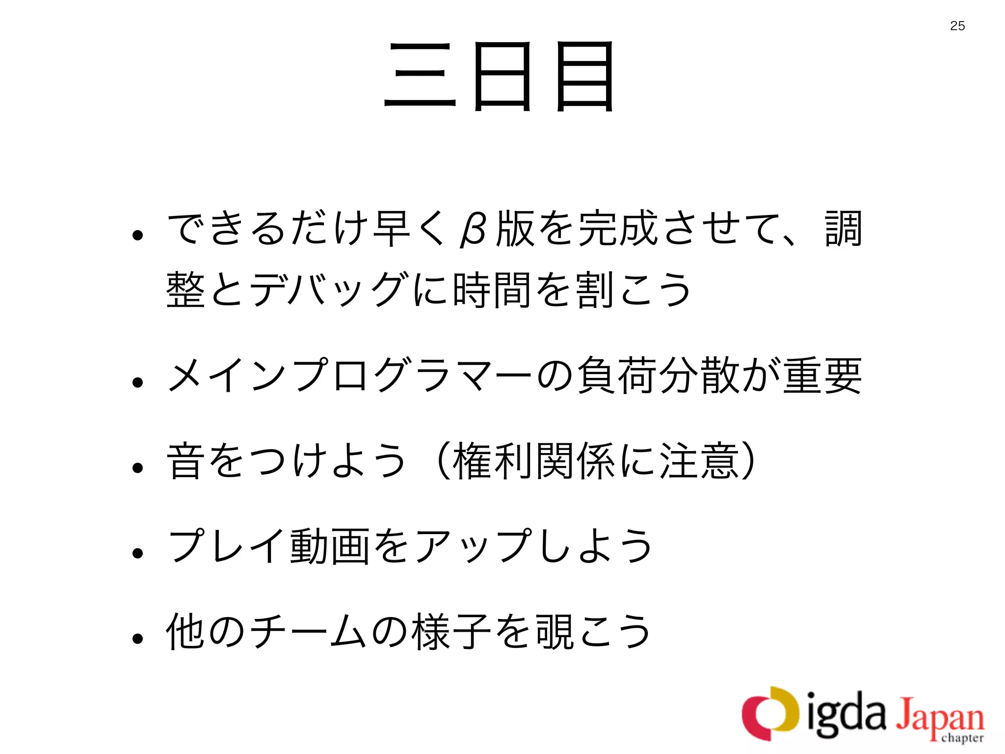 25




      三日目
• できるだけ早くβ版を完成させて、調
 整とデバッグに時間を割こう

• メインプログラマーの負荷分散が重要
• 音をつけよう（権利関係に注意）
• プレイ動画をアップしよう
• 他のチームの様子を覗こう
 