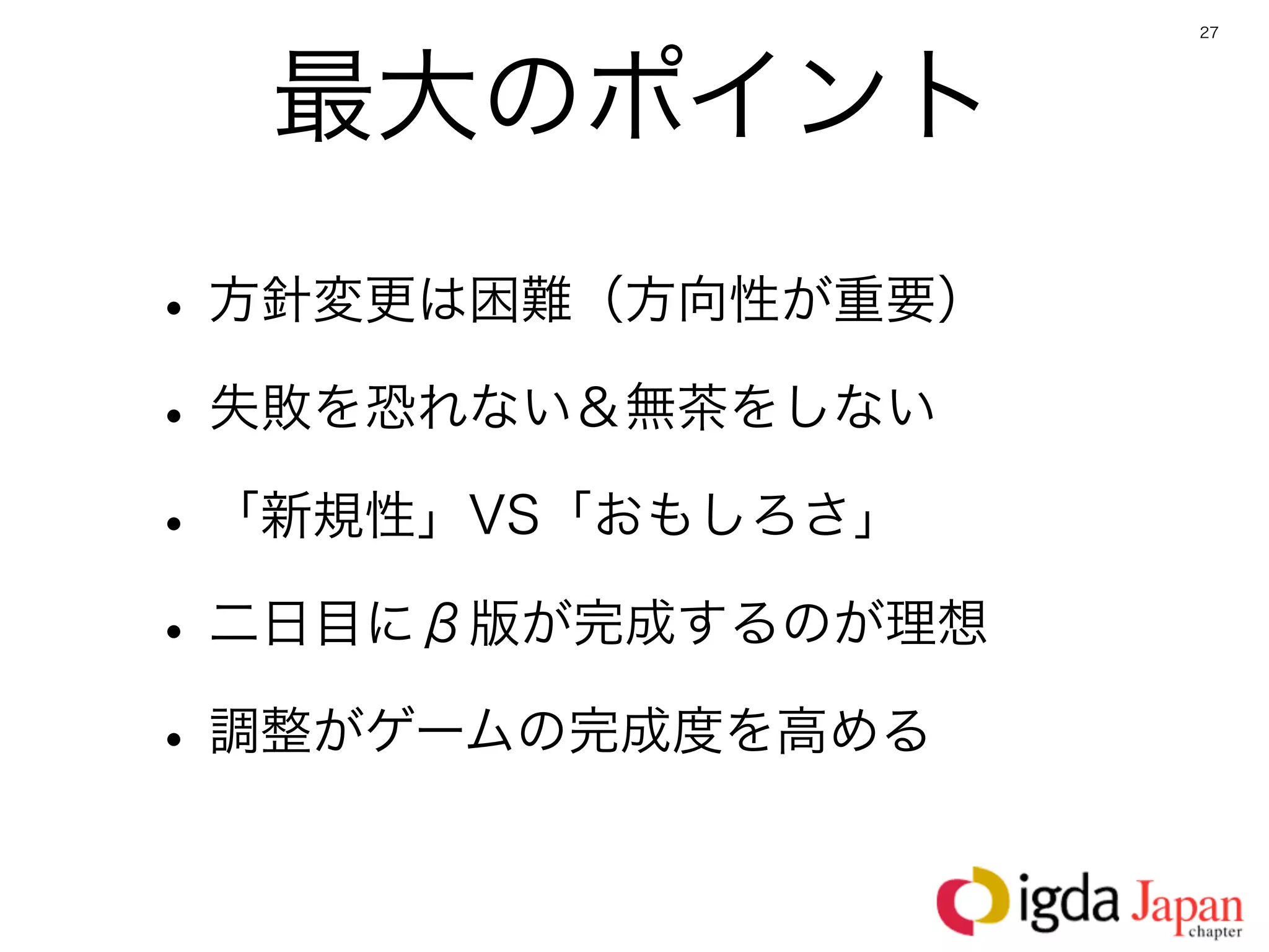 27




  最大のポイント
• 方針変更は困難（方向性が重要）
• 失敗を恐れない＆無茶をしない
• 「新規性」VS「おもしろさ」
• 二日目にβ版が完成するのが理想
• 調整がゲームの完成度を高める
 