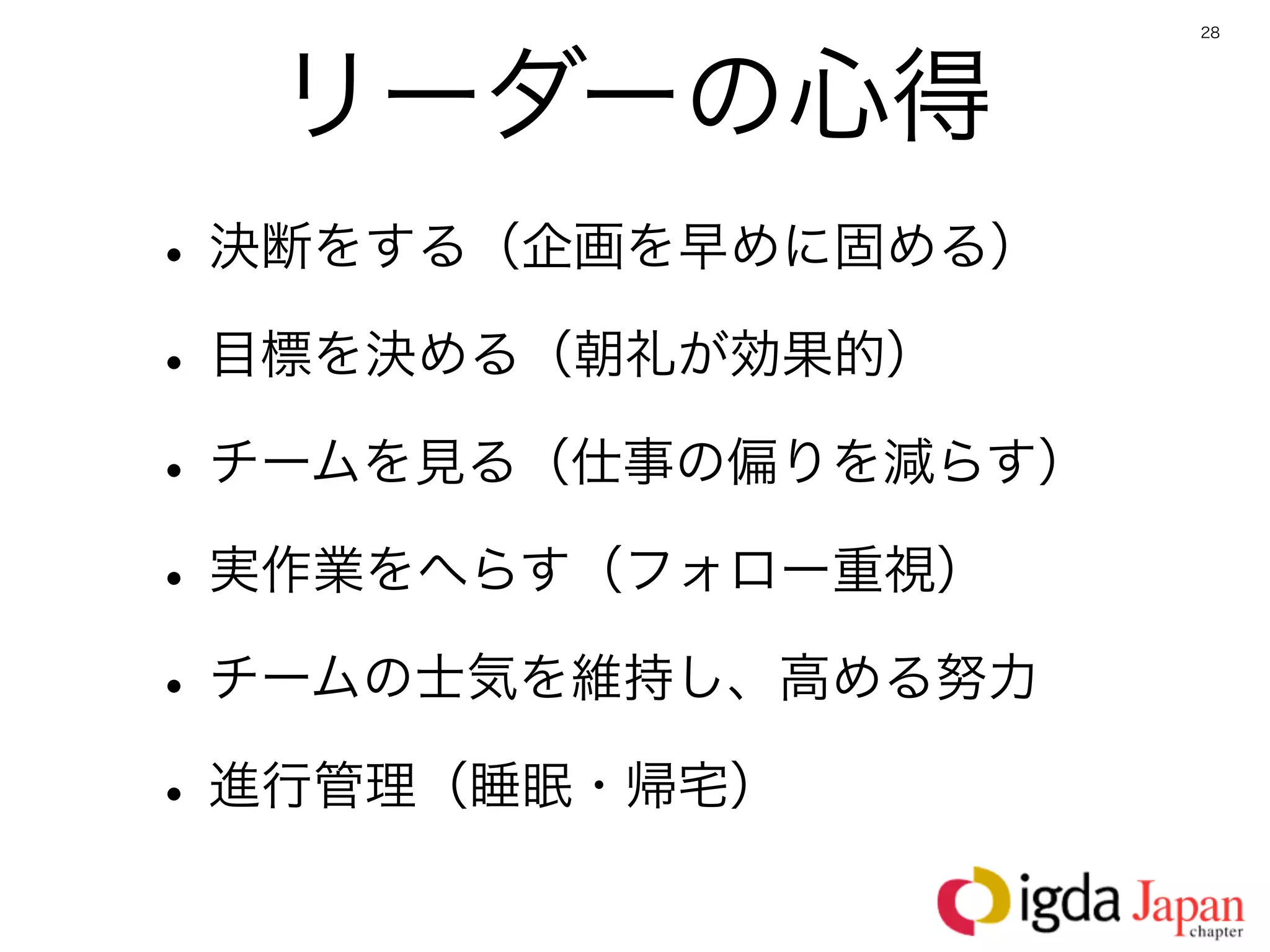 28




  リーダーの心得
• 決断をする（企画を早めに固める）
• 目標を決める（朝礼が効果的）
• チームを見る（仕事の偏りを減らす）
• 実作業をへらす（フォロー重視）
• チームの士気を維持し、高める努力
• 進行管理（睡眠・帰宅）
 