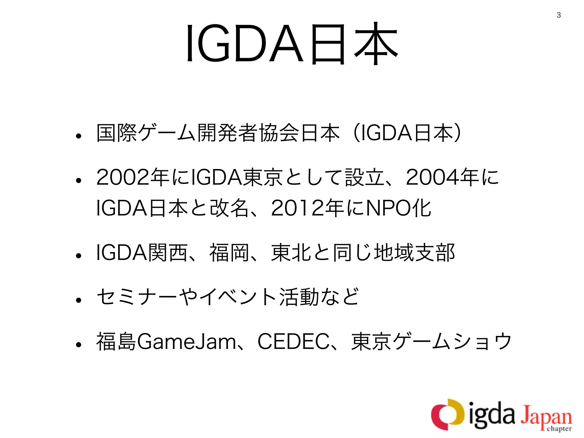 3




      IGDA日本
• 国際ゲーム開発者協会日本（IGDA日本）
• 2002年にIGDA東京として設立、2004年に
 IGDA日本と改名、2012年にNPO化

• IGDA関西、福岡、東北と同じ地域支部
• セミナーやイベント活動など
• 福島GameJam、CEDEC、東京ゲームショウ
 